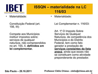 ISSQN – materialidade na LC 116/03 Materialidade: Constituição Federal (art. 156, III): Compete aos Municípios instituir impostos sobre: serviços de qualquer natureza, não compreendidos no art. 155, II,  definidos em lei complementar.  Materialidade: Lei Complementar n. 116/03: Art. 1 º  O Imposto Sobre Serviços de Qualquer Natureza, de competência dos Municípios e do Distrito Federal, tem como fato gerador a prestação de  serviços constantes da lista anexa , ainda que esses não se constituam como atividade preponderante do prestador.  3 