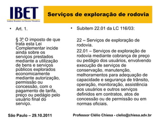 Serviços de exploração de rodovia Art. 1. § 3 º  O imposto de que trata esta Lei Complementar incide ainda sobre os serviços prestados mediante a utilização de bens e serviços públicos explorados economicamente mediante autorização, permissão ou concessão, com o pagamento de tarifa, preço ou pedágio pelo usuário final do serviço. Subitem 22.01 da LC 116/03: 22 – Serviços de exploração de rodovia.  22.01 – Serviços de exploração de rodovia mediante cobrança de preço ou pedágio dos usuários, envolvendo execução de serviços de conservação, manutenção, melhoramentos para adequação de capacidade e segurança de trânsito, operação, monitoração, assistência aos usuários e outros serviços definidos em contratos, atos de concessão ou de permissão ou em normas oficiais. 