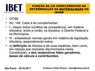 FUNÇÃO DA LEI COMPLEMENTAR NA DETERMINAÇÃO DA  MATERIALIDADE  DO ISSQN CF/88: Art. 146. Cabe à lei complementar: I - dispor sobre conflitos de competência, em matéria tributária, entre a União, os Estados, o Distrito Federal e os Municípios; III - estabelecer normas gerais em matéria de legislação tributária, especialmente sobre: a)  definição  de tributos e de suas espécies, bem como, em relação aos impostos discriminados nesta Constituição, a  dos respectivos fatos geradores, bases de cálculo e contribuintes ; 