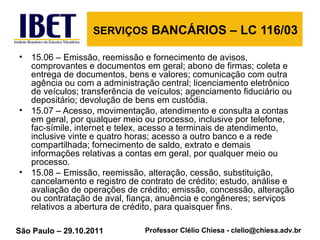 SERVIÇOS  BANCÁRIOS – LC 116/03 15.06 – Emissão, reemissão e fornecimento de avisos, comprovantes e documentos em geral; abono de firmas; coleta e entrega de documentos, bens e valores; comunicação com outra agência ou com a administração central; licenciamento eletrônico de veículos; transferência de veículos; agenciamento fiduciário ou depositário; devolução de bens em custódia. 15.07 – Acesso, movimentação, atendimento e consulta a contas em geral, por qualquer meio ou processo, inclusive por telefone, fac-símile, internet e telex, acesso a terminais de atendimento, inclusive vinte e quatro horas; acesso a outro banco e a rede compartilhada; fornecimento de saldo, extrato e demais informações relativas a contas em geral, por qualquer meio ou processo. 15.08 – Emissão, reemissão, alteração, cessão, substituição, cancelamento e registro de contrato de crédito; estudo, análise e avaliação de operações de crédito; emissão, concessão, alteração ou contratação de aval, fiança, anuência e congêneres; serviços relativos a abertura de crédito, para quaisquer fins. 