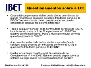 Questionamentos sobre a LC: Cabe à lei complementar definir quais são as ocorrências do mundo fenomênico passíveis de serem tributadas por meio de ISSQN? A circunstância da lei complementar ser ou não considerada taxativa, faz alguma diferença? Todo e qualquer “serviço” pode ser tributado por meio de ISS? A lista de serviços anexa à Lei Complementar nº 116/2003 é taxativa ou exemplificativa? Pode o Município tributar serviços que não constam na “lista”?   A lei complementar pode definir, dentre as prestações de serviços, quais poderão ser tributadas por meio do ICMS e quais serão tributadas por meio do ISSQN? Qual o fundamento constitucional de validade da Lei Complementar nº 116/2003? Essa lei poderia dispor sobre os critérios da regra-matriz de incidência tributária do ISS?   