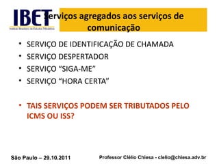 Serviços agregados aos serviços de comunicação SERVIÇO DE IDENTIFICAÇÃO DE CHAMADA SERVIÇO DESPERTADOR SERVIÇO “SIGA-ME” SERVIÇO “HORA CERTA” TAIS SERVIÇOS PODEM SER TRIBUTADOS PELO ICMS OU ISS? 