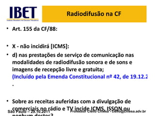 Radiodifusão na CF Art. 155 da CF/88: X - não incidirá [ICMS]: d) nas prestações de serviço de comunicação nas modalidades de radiodifusão sonora e de sons e imagens de recepção livre e gratuita;  (Incluído pela Emenda Constitucional nº 42, de 19.12.2003) . Sobre as receitas auferidas com a divulgação de comerciais no rádio e TV incide ICMS, ISSQN ou nenhum destes? 