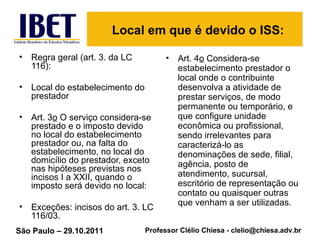 Local em que é devido o ISS: Regra geral (art. 3. da LC 116): Local do estabelecimento do prestador Art. 3 o  O serviço considera-se prestado e o imposto devido no local do estabelecimento prestador ou, na falta do estabelecimento, no local do domicílio do prestador, exceto nas hipóteses previstas nos incisos I a XXII, quando o imposto será devido no local:  Exceções: incisos do art. 3. LC 116/03. Art. 4 o  Considera-se estabelecimento prestador o local onde o contribuinte desenvolva a atividade de prestar serviços, de modo permanente ou temporário, e que configure unidade econômica ou profissional, sendo irrelevantes para caracterizá-lo as denominações de sede, filial, agência, posto de atendimento, sucursal, escritório de representação ou contato ou quaisquer outras que venham a ser utilizadas.  