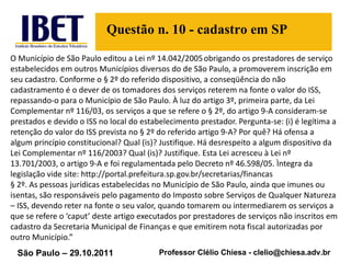 O Município de São Paulo editou a Lei nº 14.042/2005   obrigando os prestadores de serviço estabelecidos em outros Municípios diversos do de São Paulo, a promoverem inscrição em seu cadastro. Conforme o § 2º do referido dispositivo, a conseqüência do não cadastramento é o dever de os tomadores dos serviços reterem na fonte o valor do ISS, repassando-o para o Município de São Paulo. À luz do artigo 3º, primeira parte, da Lei Complementar nº 116/03, os serviços a que se refere o § 2º, do artigo 9-A consideram-se prestados e devido o ISS no local do estabelecimento prestador. Pergunta-se: (i) é legítima a retenção do valor do ISS prevista no § 2º do referido artigo 9-A? Por quê? Há ofensa a algum princípio constitucional? Qual (is)? Justifique. Há desrespeito a algum dispositivo da Lei Complementar nº 116/2003? Qual (is)? Justifique.  Esta Lei acresceu à Lei nº 13.701/2003, o artigo 9-A e foi regulamentada pelo Decreto nº 46.598/05. Ìntegra da legislação vide site: http://portal.prefeitura.sp.gov.br/secretarias/financas § 2º. As pessoas jurídicas estabelecidas no Município de São Paulo, ainda que imunes ou isentas, são responsáveis pelo pagamento do Imposto sobre Serviços de Qualquer Natureza – ISS, devendo reter na fonte o seu valor, quando tomarem ou intermediarem os serviços a que se refere o ‘caput’ deste artigo executados por prestadores de serviços não inscritos em cadastro da Secretaria Municipal de Finanças e que emitirem nota fiscal autorizadas por outro Município.” Questão n. 10 - cadastro em SP 