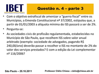 Questão n. 4 – parte 3 Com o objetivo extrafiscal de amenizar a “guerra fiscal” entre os Municípios, a Emenda Constitucional nº 37/2002, estipulou que, a partir de 01/01/2003 a alíquota mínima do ISS passará a ser de 2%.  Pergunta-se:  As sociedades civis de profissão regulamentada, estabelecidas no Município de São Paulo, que recolhem ISS sobre valor anual arbitrado (exemplo: sociedade de advogados, pagando R$ 240,00/ano) deverão passar a recolher o ISS no montante de 2% do valor dos serviços prestados? E com a edição da Lei complementar nº 116/2006? 