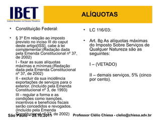 ALÍQUOTAS Constituição Federal : § 3º Em relação ao imposto previsto no inciso III do caput deste artigo[ISS], cabe à lei complementar:(Redação dada pela Emenda Constitucional nº 37, de 2002) I - fixar as suas alíquotas máximas e mínimas;(Redação dada pela Emenda Constitucional nº 37, de 2002) II - excluir da sua incidência exportações de serviços para o exterior. (Incluído pela Emenda Constitucional nº 3, de 1993) III - regular a forma e as condições como isenções, incentivos e benefícios fiscais serão concedidos e revogados.(Incluído pela Emenda Constitucional nº 37, de 2002) LC 116/03: Art. 8 o  As alíquotas máximas do Imposto Sobre Serviços de Qualquer Natureza são as seguintes: I – (VETADO) II – demais serviços, 5% (cinco por cento). 