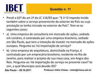 Questão n. 11 Prevê o §1º do art.1º da LC 116/03 que: “§ 1 o  O imposto incide também sobre o serviço proveniente do exterior do País ou cuja prestação se tenha iniciado no exterior do País”. Tem-se os seguintes casos:  a)  Uma empresa de consultoria em mercado de ações, sediada em Londres, é contratada por uma empresa brasileira, sediada em São Paulo, que tem a intenção de investir no mercado de ações europeu. Pergunta-se: há importação de serviço? b)  Uma empresa de arquitetura, domiciliada na França, é contratada por um empresário brasileiro, residente no Rio de Janeiro, para realizar o projeto de sua nova casa, em Angra dos Reis. Pergunta-se: Há importação de serviço no presente caso? Se sim, a qual Município será devido ISS? 
