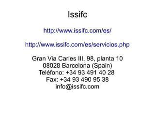 Issifc
http://www.issifc.com/es/
http://www.issifc.com/es/servicios.php
Gran Via Carles III, 98, planta 10
08028 Barcelona (Spain)
Teléfono: +34 93 491 40 28
Fax: +34 93 490 95 38
info@issifc.com
 
