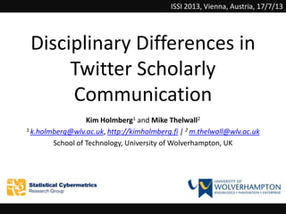 Disciplinary Differences in
Twitter Scholarly
Communication
Kim Holmberg1 and Mike Thelwall2
1 k.holmberg@wlv.ac.uk, http://kimholmberg.fi | 2 m.thelwall@wlv.ac.uk
School of Technology, University of Wolverhampton, UK
ISSI 2013, Vienna, Austria, 17/7/13
 