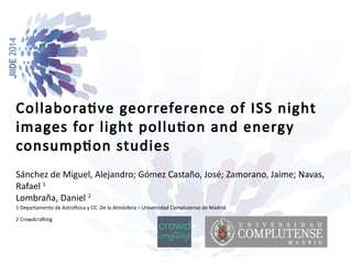 Collaborative georreference of ISS night 
images for light pollution and energy 
consumption studies 
Sánchez de Miguel, Alejandro; Gómez Castaño, José; Zamorano, Jaime; Navas, 
Rafael 1 
Lombraña, Daniel 2 
1 Departamento de Astrofísica y CC. De la Atmósfera – Universidad Complutense de Madrid 
2 Crowdcrafting 
 