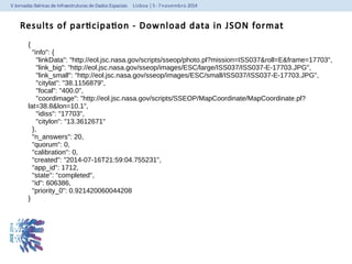 Results of participation - Download data in JSON format 
{ 
"info": { 
"linkData": "http://eol.jsc.nasa.gov/scripts/sseop/photo.pl?mission=ISS037&roll=E&frame=17703", 
"link_big": "http://eol.jsc.nasa.gov/sseop/images/ESC/large/ISS037/ISS037-E-17703.JPG", 
"link_small": "http://eol.jsc.nasa.gov/sseop/images/ESC/small/ISS037/ISS037-E-17703.JPG", 
"citylat": "38.1156879", 
"focal": "400.0", 
"coordimage": "http://eol.jsc.nasa.gov/scripts/SSEOP/MapCoordinate/MapCoordinate.pl? 
lat=38.8&lon=10.1", 
"idiss": "17703", 
"citylon": "13.3612671" 
}, 
"n_answers": 20, 
"quorum": 0, 
"calibration": 0, 
"created": "2014-07-16T21:59:04.755231", 
"app_id": 1712, 
"state": "completed", 
"id": 606386, 
"priority_0": 0.921420060044208 
} 
 