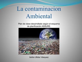 La contaminacion
Ambiental
Plan de clase desarrollado según el esquema
de planificación ASSURE.
Isidra Ullola Vásquez
 