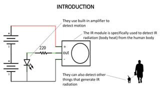INTRODUCTION
They use built-in amplifier to
detect motion
The IR module is specifically used to detect IR
radiation (body heat) from the human body
They can also detect other
things that generate IR
radiation
 