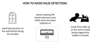 HOW TO AVOID FALSE DETECTIONS
Avoid placing them on
the wall directly facing
the window
Avoid installing PIR
motion detectors near
HVAC vents that blow
cold/hot air
Install them high up
on the wall to avoid
being triggered by
toddlers and pets
 