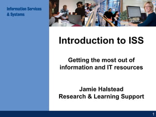 Introduction to ISS
Getting the most out of
information and IT resources
Jamie Halstead
Research & Learning Support
1
 
