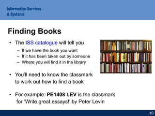 • The ISS catalogue will tell you
– If we have the book you want
– If it has been taken out by someone
– Where you will find it in the library
• You’ll need to know the classmark
to work out how to find a book
• For example: PE1408 LEV is the classmark
for ‘Write great essays!’ by Peter Levin
Finding Books
10
 