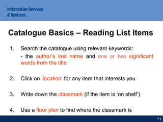 1. Search the catalogue using relevant keywords:
- the author’s last name and one or two significant
words from the title
2. Click on ‘location’ for any item that interests you
3. Write down the classmark (if the item is ‘on shelf’)
4. Use a floor plan to find where the classmark is
Catalogue Basics – Reading List Items
11
 