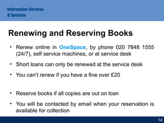 • Renew online in OneSpace, by phone 020 7848 1555
(24/7), self service machines, or at service desk
• Short loans can only be renewed at the service desk
• You can’t renew if you have a fine over £20
• Reserve books if all copies are out on loan
• You will be contacted by email when your reservation is
available for collection
Renewing and Reserving Books
14
 