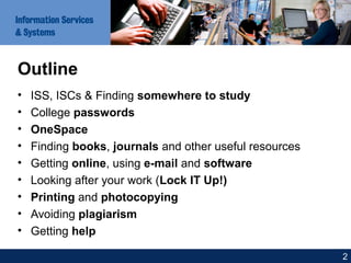 Outline
• ISS, ISCs & Finding somewhere to study
• College passwords
• OneSpace
• Finding books, journals and other useful resources
• Getting online, using e-mail and software
• Looking after your work (Lock IT Up!)
• Printing and photocopying
• Avoiding plagiarism
• Getting help
2
 