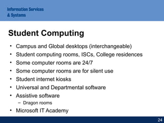 • Campus and Global desktops (interchangeable)
• Student computing rooms, ISCs, College residences
• Some computer rooms are 24/7
• Some computer rooms are for silent use
• Student internet kiosks
• Universal and Departmental software
• Assistive software
– Dragon rooms
• Microsoft IT Academy
Student Computing
24
 