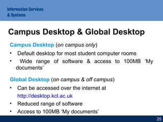 Campus Desktop (on campus only)
• Default desktop for most student computer rooms
• Wide range of software & access to 100MB ‘My
documents’
Global Desktop (on campus & off campus)
• Can be accessed over the internet at
http://desktop.kcl.ac.uk
• Reduced range of software
• Access to 100MB ‘My documents’
Campus Desktop & Global Desktop
25
 