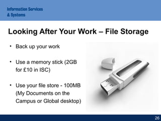 • Back up your work
• Use a memory stick (2GB
for £10 in ISC)
• Use your file store - 100MB
(My Documents on the
Campus or Global desktop)
Looking After Your Work – File Storage
26
 