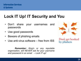 • Don’t share your usernames and
passwords
• Use good passwords
• Beware of phishing emails
• Use anti-virus software – free from ISS
Remember: King’s or any reputable
organisation, will NEVER ask for your username
and password in an email – Lock IT up!
Lock IT Up! IT Security and You
28
 