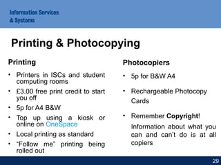 Printing
• Printers in ISCs and student
computing rooms
• £3.00 free print credit to start
you off
• 5p for A4 B&W
• Top up using a kiosk or
online on OneSpace
• Local printing as standard
• “Follow me” printing being
rolled out
Photocopiers
• 5p for B&W A4
• Rechargeable Photocopy
Cards
• Remember Copyright!
Information about what you
can and can’t do is at all
copiers
29
Printing & Photocopying
 