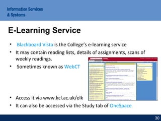 • Blackboard Vista is the College’s e-learning service
• It may contain reading lists, details of assignments, scans of
weekly readings.
• Sometimes known as WebCT
• Access it via www.kcl.ac.uk/elk
• It can also be accessed via the Study tab of OneSpace
E-Learning Service
30
 