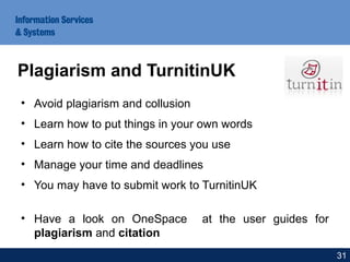 • Avoid plagiarism and collusion
• Learn how to put things in your own words
• Learn how to cite the sources you use
• Manage your time and deadlines
• You may have to submit work to TurnitinUK
• Have a look on OneSpace at the user guides for
plagiarism and citation
Plagiarism and TurnitinUK
31
 