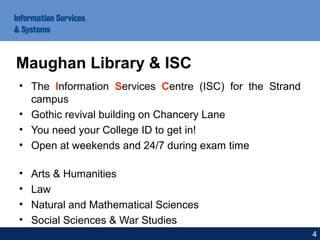• The Information Services Centre (ISC) for the Strand
campus
• Gothic revival building on Chancery Lane
• You need your College ID to get in!
• Open at weekends and 24/7 during exam time
• Arts & Humanities
• Law
• Natural and Mathematical Sciences
• Social Sciences & War Studies
Maughan Library & ISC
4
 