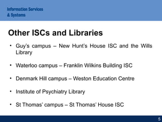 • Guy’s campus – New Hunt’s House ISC and the Wills
Library
• Waterloo campus – Franklin Wilkins Building ISC
• Denmark Hill campus – Weston Education Centre
• Institute of Psychiatry Library
• St Thomas’ campus – St Thomas’ House ISC
Other ISCs and Libraries
5
 