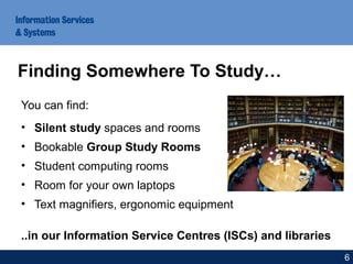 You can find:
• Silent study spaces and rooms
• Bookable Group Study Rooms
• Student computing rooms
• Room for your own laptops
• Text magnifiers, ergonomic equipment
..in our Information Service Centres (ISCs) and libraries
Finding Somewhere To Study…
6
 