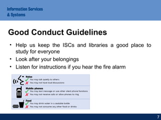 • Help us keep the ISCs and libraries a good place to
study for everyone
• Look after your belongings
• Listen for instructions if you hear the fire alarm
Good Conduct Guidelines
7
 