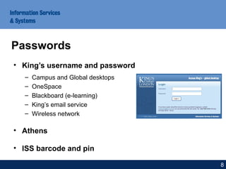 • King’s username and password
– Campus and Global desktops
– OneSpace
– Blackboard (e-learning)
– King’s email service
– Wireless network
• Athens
• ISS barcode and pin
Passwords
8
 