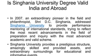 Is Singhania University Degree Valid
India and Abroad
• In 2007. an extraordinary pioneer in the field and
philanthropist, Shri D.C. Singhania, addressed
Singhania University to provide performance
mentoring of international standards, trying to reflect
the most recent advancements in the field of
preparation and inquiry with the most advanced
academic and valid scheme.
• Singhania University provides a prestigious structure,
amazingly skilled and provided assets, and
extraordinary surroundings for educational and
 