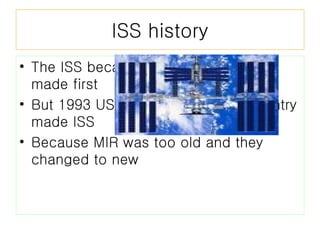 ISS history The ISS became at 1959 the Russia made first But 1993 USA,Russia and many country made ISS Because MIR was too old and they changed to new 