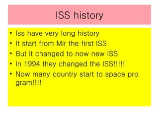 ISS history Iss have very long history  It start from Mir the first ISS But it changed to now new ISS In 1994 they changed the ISS!!!!! Now many country start to space pro gram!!!! 