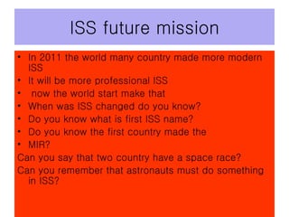 ISS future mission In 2011 the world many country made more modern ISS It will be more professional ISS now the world start make that When was ISS changed do you know? Do you know what is first ISS name? Do you know the first country made the MIR? Can you say that two country have a space race? Can you remember that astronauts must do something in ISS? 