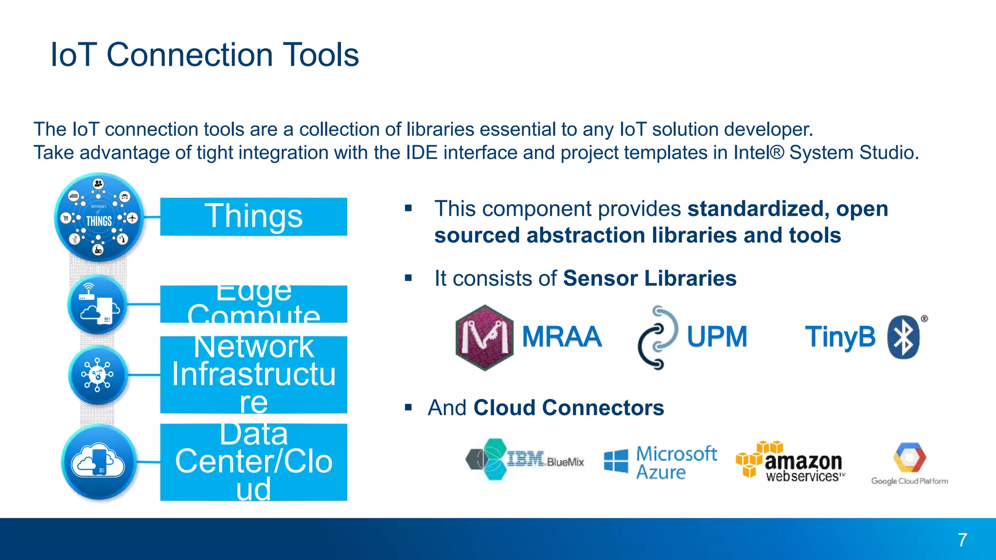 7
 This component provides standardized, open
sourced abstraction libraries and tools
 It consists of Sensor Libraries
 And Cloud Connectors
IoT Connection Tools
The IoT connection tools are a collection of libraries essential to any IoT solution developer.
Take advantage of tight integration with the IDE interface and project templates in Intel® System Studio.
TinyBMRAA UPM
Things
Network
Infrastructu
re
Data
Center/Clo
ud
Edge
Compute
IoT Connection Tools
 