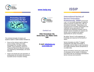www.issip.org 
ISSIP 
The combined strength of industry and 
academic leaders in ISSIP enables members to: 
• Focus on the common need to define a 
service strategy utilizing the latest 
technologies (e.g. big data, analytics, 
mobility, cloud computing, Internet of 
Things and Machine-to-Machine) business 
and engineering methodologies, and social 
networks. 
• Inspire and develop the next generation of 
professionals who will define and execute a 
successful service innovation strategy. 
Contact us: 
3561 Homestead Rd, 
Santa Clara, CA, 95051-5161 
USA 
E-mail: info@issip.org 
www.issip.org 
International Society of 
Service Innovation 
Professionals, ISSIP (pronounced 
i-Zip ), is a non-profit organization created by 
leading companies including Cisco, IBM, HP, 
and several universities. Responding to the 
emerging service innovation opportunities and 
challenges facing organizations, ISSIP 
individual and institutional members work to 
promote service innovations for business and 
society, and to recognize and expand 
opportunities for service innovators. 
We define “Service” as the application of 
knowledge and resources for the benefit of 
others. 
Service Innovators are often “T-shaped” 
professionals with depth and breadth of 
knowledge, and the ability to span boundaries 
and rapidly synthesize diverse perspectives to 
co-create value. 
Service Innovations improve the quality-of-life 
of individuals, and the wealth of institutions 
and nations that are increasingly dominated by 
service revenues and economics. 
Promoting Service 
Innovation For Our 
Interconnected World 
 