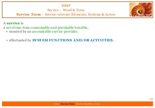 ISSIP
Service – Word & Term
Service Term – Service-relevant Elements, Systems & Actors
A service is
a set of one-time consumable and perishable benefits,
• ensured by an accountable service provider,
• effectuated by SYSTEM FUNCTIONS AND/OR ACTIVITIES.
10
Intro | Service Term | Service Identifiers | Extro
 