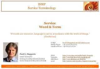 ISSIP
Service Terminology
servicEvolution – Schöne Aussicht 41 – 65396 Walluf - Deutschland | E-Mail: Paul.G.Huppertz@servicEvolution.com | Mobile +49-1520-9 84 59 62
Service
Word & Term
“If words are incorrect, language is not in accordance with the truth of things.”
[Confucius]
27
E-Mail Paul.G.Huppertz@servicEvolution.com
Mobile Phone +49-1520-9 84 59 62
Landline Phone +49-6123-74 04 16
XING https://www.xing.com/profile/PaulG_Huppertz
LinkedIn http://www.linkedin.com/in/paulghuppertz
SlideShare http://www.slideshare.net/PaulGHz
yasni http://person.yasni.de/paul-g.-huppertz-251032.htm
Paul G. Huppertz
named Servísophos
Servicing Consultant & System Architect
Service Composer & Meta Service Provider
 