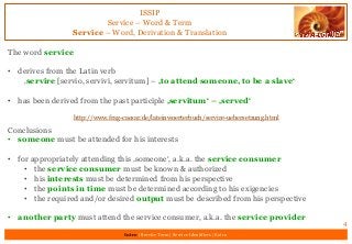 ISSIP
Service – Word & Term
Service – Word, Derivation & Translation
The word service
• derives from the Latin verb
‚servire [servio, servivi, servitum] – ‚to attend someone, to be a slave‘
• has been derived from the past participle ‚servitum‘ – ‚served‘
Conclusions
• someone must be attended for his interests
• for appropriately attending this ‚someone‘, a.k.a. the service consumer
• the service consumer must be known & authorized
• his interests must be determined from his perspective
• the points in time must be determined according to his exigencies
• the required and/or desired output must be described from his perspective
• another party must attend the service consumer, a.k.a. the service provider
4
Intro | Service Term | Service Identifiers | Extro
http://www.frag-caesar.de/lateinwoerterbuch/servire-uebersetzung.html
 