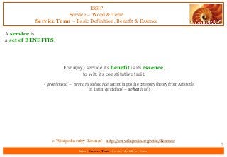 ISSIP
Service – Word & Term
Service Term – Basic Definition, Benefit & Essence
A service is
a set of BENEFITS.
7
For a(ny) service its benefit is its essence,
to wit: its constitutive trait.
{‘proté ousia’ – ‘primary substance’ according to the category theory from Aristotle,
in Latin ‘quidditas’ – ‘what it is’}
s. Wikipedia entry ‘Essence’ - http://en.wikipedia.org/wiki/Essence
Intro | Service Term | Service Identifiers | Extro
 