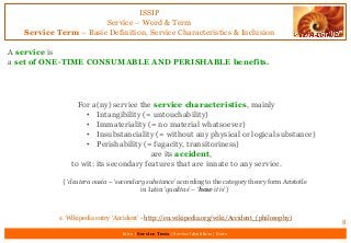 ISSIP
Service – Word & Term
Service Term – Basic Definition, Service Characteristics & Inclusion
A service is
a set of ONE-TIME CONSUMABLE AND PERISHABLE benefits.
8
For a(ny) service the service characteristics, mainly
• Intangibility (= untouchability)
• Immateriality (= no material whatsoever)
• Insubstanciality (= without any physical or logical substance)
• Perishability (= fugacity, transitoriness)
are its accident,
to wit: its secondary features that are innate to any service.
{ ‘deutera ousia – ‘secondary substance’ according to the category theory form Aristotle
in Latin ‘qualitas’ – ‘how it is’}
s. Wikipedia entry ‘Accident’ - http://en.wikipedia.org/wiki/Accident_(philosophy)
Intro | Service Term | Service Identifiers | Extro
 