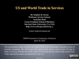 Dr. Stephen K. Kwan
Professor, Service Science
Associate Dean
Lucas Graduate School of Business
San José State University, CA, USA
http://www.cob.sjsu.edu/kwan_s
Contact: stephen.kwan@sjsu.edu
ISSIP Economics Community of Interest
April 30, 2015
US and World Trade in Services
1Kwan 2015
This presentation looks at service at a macro level as an increasingly important sector of
national economies. We will review the extent of the service sector in the US and its
trade in services with the rest of the world. We will also discuss some of the current Free
Trade Agreements under consideration by the US.
 