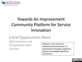 Towards An Improvement Community Platform for Service Innovation 
A Brief Opportunities Sketch 
ISSIP Conference Call 
10 September, 2014 
Jack Park 
Software in the service of improvement communities is a component of Douglas Engelbart’s Dynamic Knowledge Repository architecture  