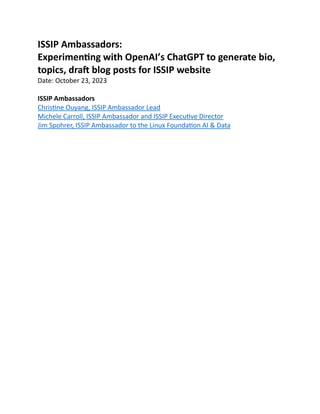 ISSIP Ambassadors:
Experimenting with OpenAI’s ChatGPT to generate bio,
topics, draft blog posts for ISSIP website
Date: October 23, 2023
ISSIP Ambassadors
Christine Ouyang, ISSIP Ambassador Lead
Michele Carroll, ISSIP Ambassador and ISSIP Executive Director
Jim Spohrer, ISSIP Ambassador to the Linux Foundation AI & Data
 